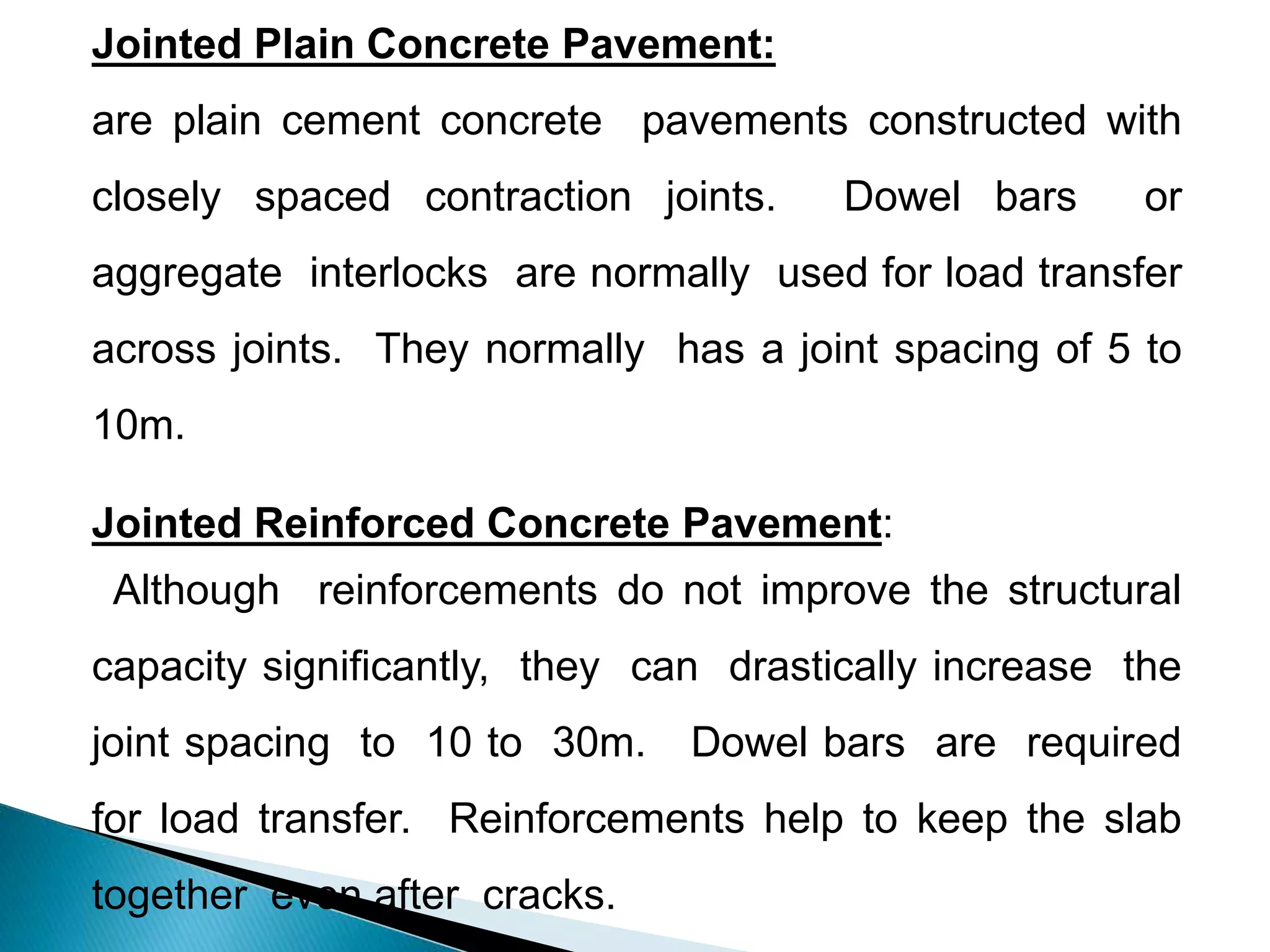 Jointed Plain Concrete Pavement:
are plain cement concrete pavements constructed with
closely spaced contraction joints. Dowel bars or
aggregate interlocks are normally used for load transfer
across joints. They normally has a joint spacing of 5 to
10m.
Jointed Reinforced Concrete Pavement:
Although reinforcements do not improve the structural
capacity significantly, they can drastically increase the
joint spacing to 10 to 30m. Dowel bars are required
for load transfer. Reinforcements help to keep the slab
together even after cracks.
 