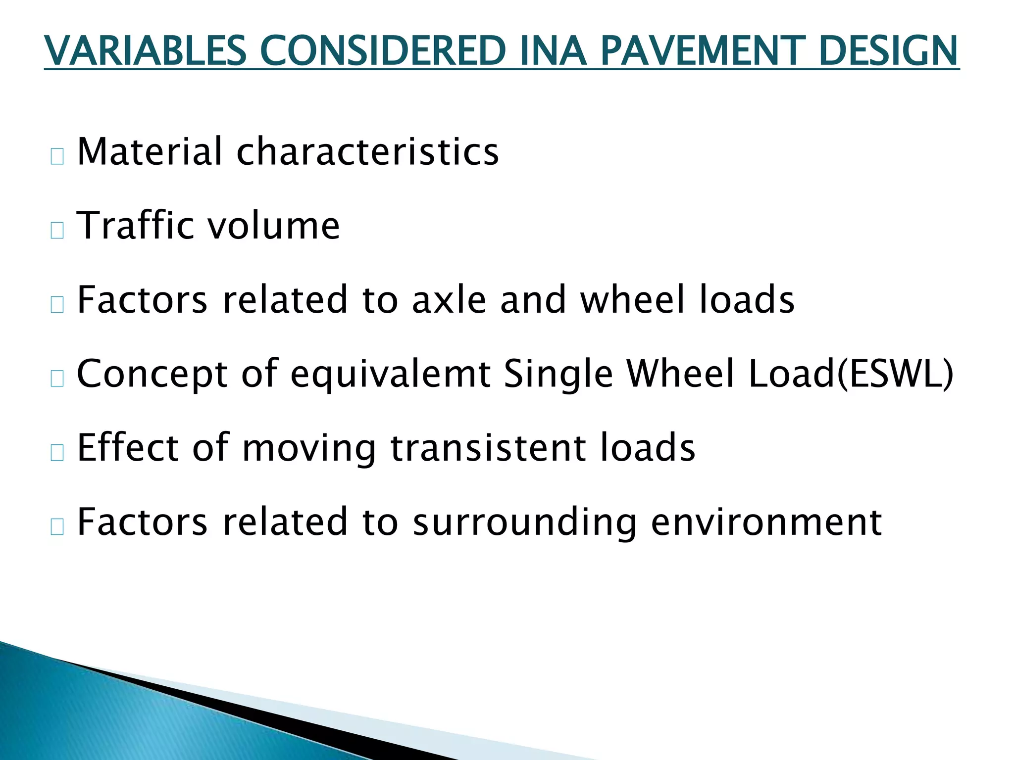 VARIABLES CONSIDERED INA PAVEMENT DESIGN
Material characteristics
Traffic volume
Factors related to axle and wheel loads
Concept of equivalemt Single Wheel Load(ESWL)
Effect of moving transistent loads
Factors related to surrounding environment
 