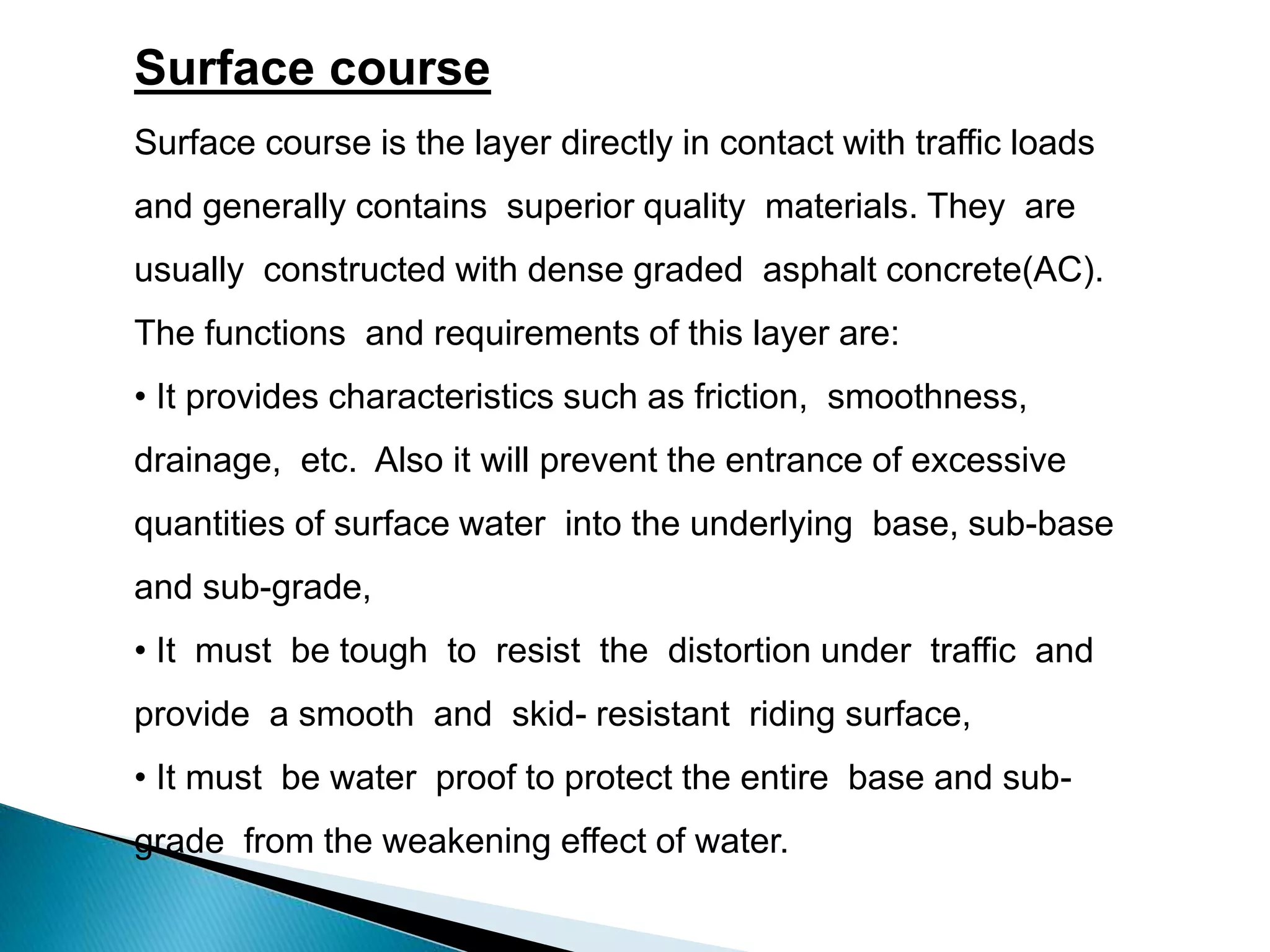 Surface course
Surface course is the layer directly in contact with traffic loads
and generally contains superior quality materials. They are
usually constructed with dense graded asphalt concrete(AC).
The functions and requirements of this layer are:
• It provides characteristics such as friction, smoothness,
drainage, etc. Also it will prevent the entrance of excessive
quantities of surface water into the underlying base, sub-base
and sub-grade,
• It must be tough to resist the distortion under traffic and
provide a smooth and skid- resistant riding surface,
• It must be water proof to protect the entire base and sub-
grade from the weakening effect of water.
 
