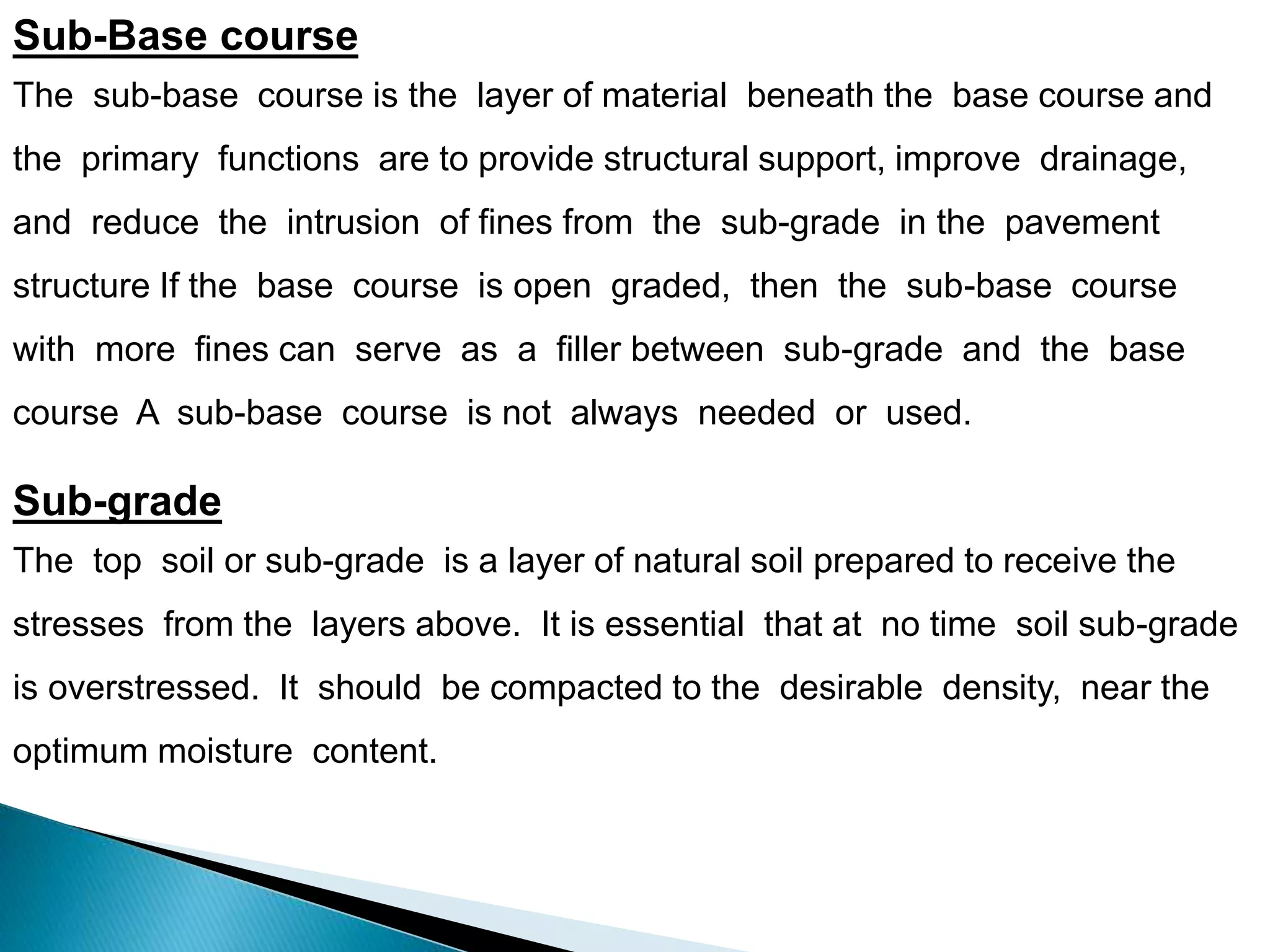 Sub-Base course
The sub-base course is the layer of material beneath the base course and
the primary functions are to provide structural support, improve drainage,
and reduce the intrusion of fines from the sub-grade in the pavement
structure If the base course is open graded, then the sub-base course
with more fines can serve as a filler between sub-grade and the base
course A sub-base course is not always needed or used.
Sub-grade
The top soil or sub-grade is a layer of natural soil prepared to receive the
stresses from the layers above. It is essential that at no time soil sub-grade
is overstressed. It should be compacted to the desirable density, near the
optimum moisture content.
 