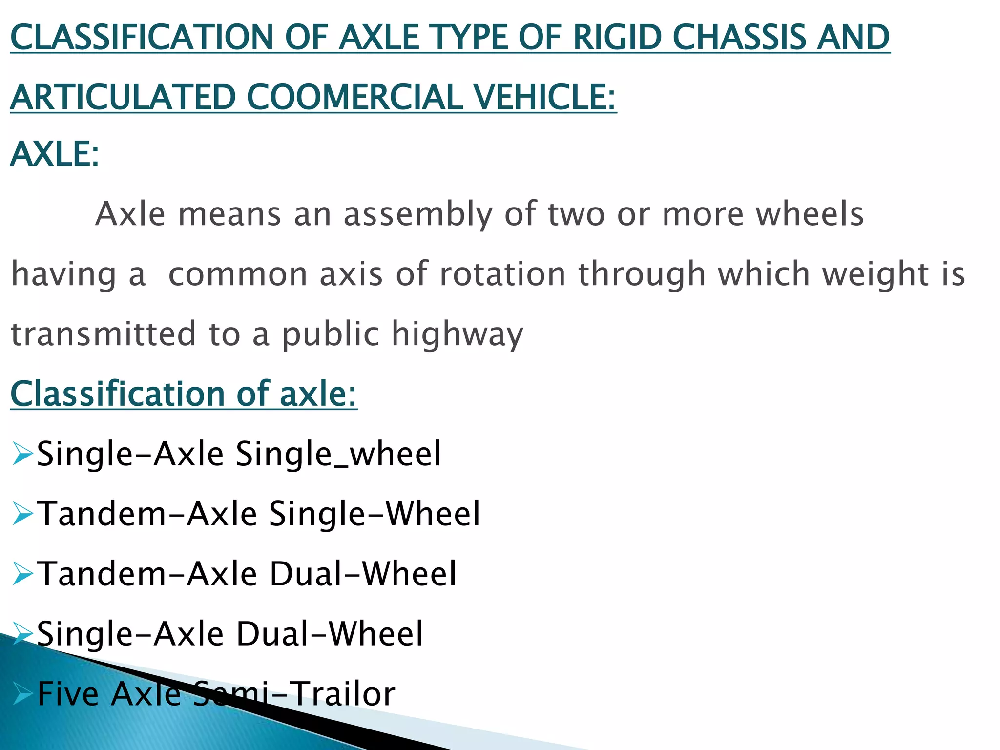 CLASSIFICATION OF AXLE TYPE OF RIGID CHASSIS AND
ARTICULATED COOMERCIAL VEHICLE:
AXLE:
Axle means an assembly of two or more wheels
having a common axis of rotation through which weight is
transmitted to a public highway
Classification of axle:
Single-Axle Single_wheel
Tandem-Axle Single-Wheel
Tandem-Axle Dual-Wheel
Single-Axle Dual-Wheel
Five Axle Semi-Trailor
 