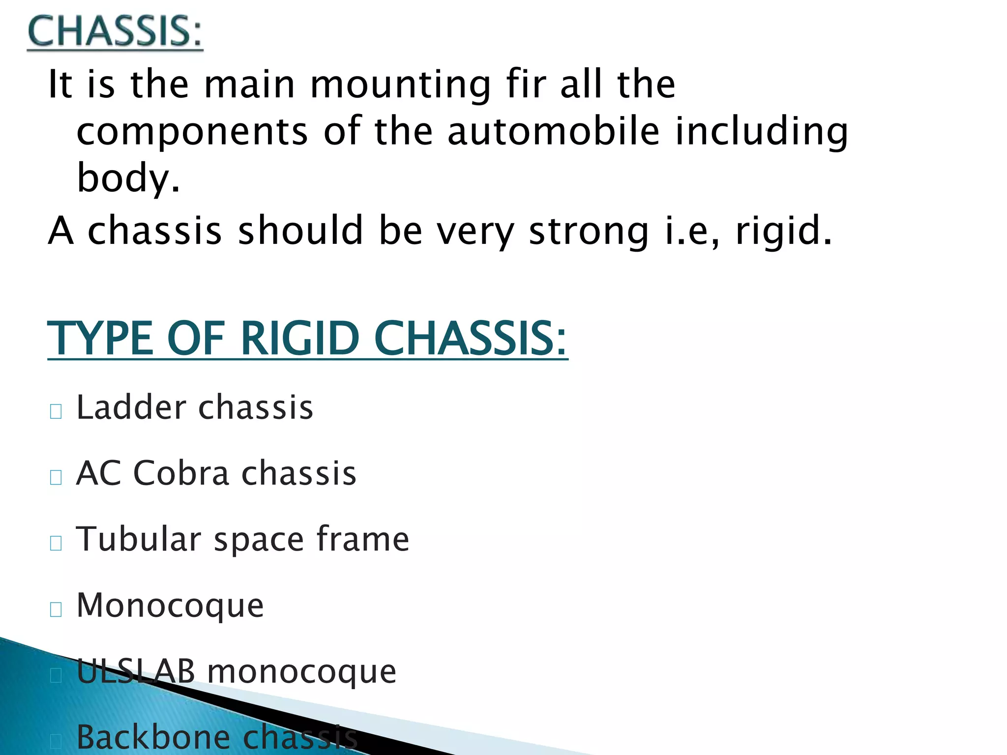 It is the main mounting fir all the
components of the automobile including
body.
A chassis should be very strong i.e, rigid.
TYPE OF RIGID CHASSIS:
Ladder chassis
AC Cobra chassis
Tubular space frame
Monocoque
ULSLAB monocoque
Backbone chassis
 