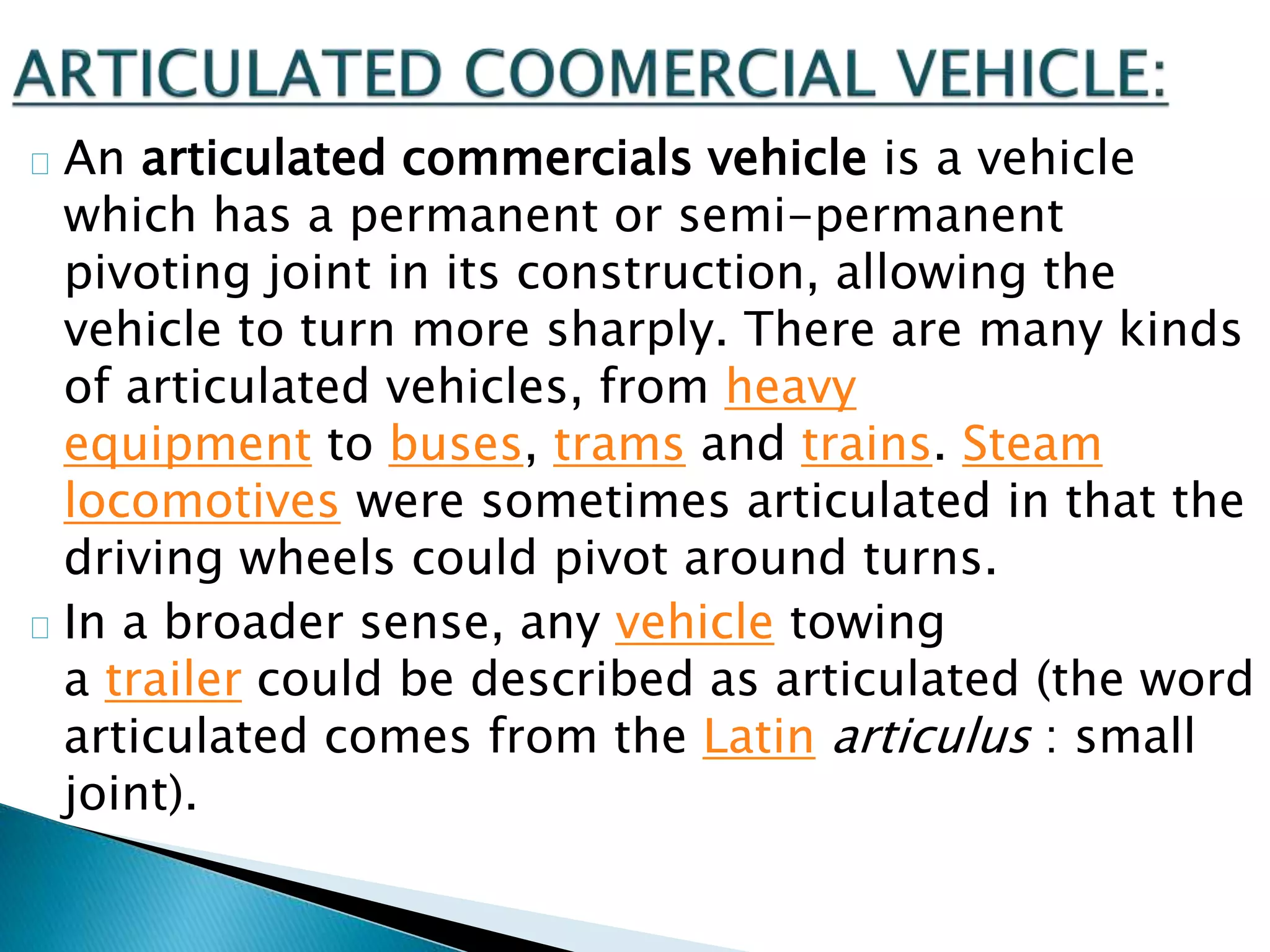 An articulated commercials vehicle is a vehicle
which has a permanent or semi-permanent
pivoting joint in its construction, allowing the
vehicle to turn more sharply. There are many kinds
of articulated vehicles, from heavy
equipment to buses, trams and trains. Steam
locomotives were sometimes articulated in that the
driving wheels could pivot around turns.
In a broader sense, any vehicle towing
a trailer could be described as articulated (the word
articulated comes from the Latin articulus : small
joint).
 