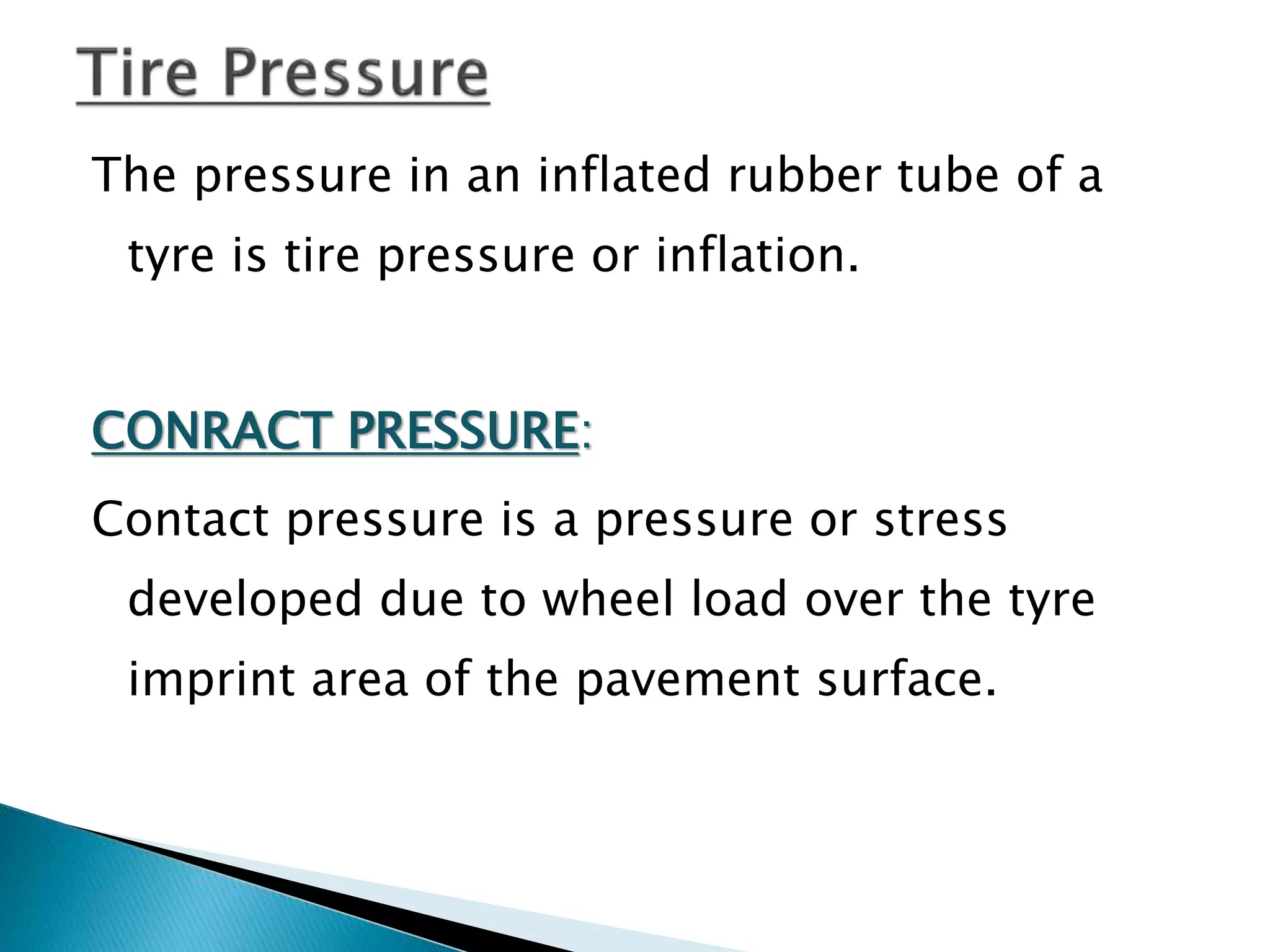 The pressure in an inflated rubber tube of a
tyre is tire pressure or inflation.
CONRACT PRESSURE:
Contact pressure is a pressure or stress
developed due to wheel load over the tyre
imprint area of the pavement surface.
 