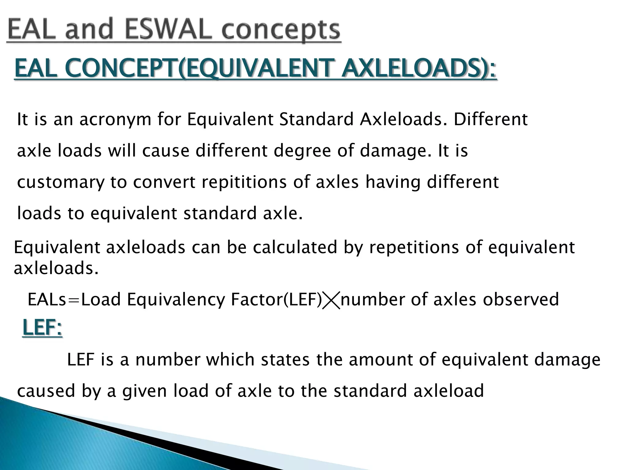 EAL CONCEPT(EQUIVALENT AXLELOADS):
It is an acronym for Equivalent Standard Axleloads. Different
axle loads will cause different degree of damage. It is
customary to convert repititions of axles having different
loads to equivalent standard axle.
Equivalent axleloads can be calculated by repetitions of equivalent
axleloads.
EALs=Load Equivalency Factor(LEF)╳number of axles observed
LEF:
LEF is a number which states the amount of equivalent damage
caused by a given load of axle to the standard axleload
 