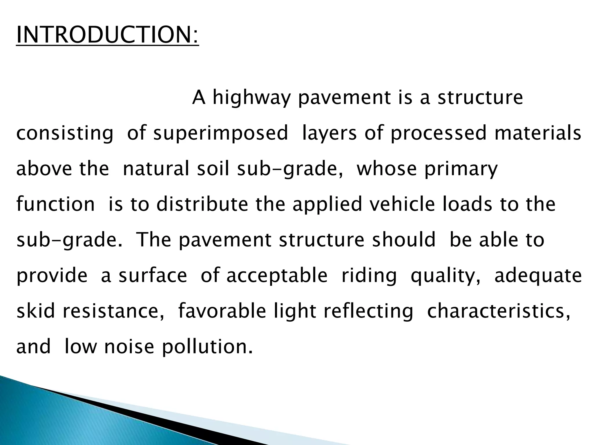 INTRODUCTION:
A highway pavement is a structure
consisting of superimposed layers of processed materials
above the natural soil sub-grade, whose primary
function is to distribute the applied vehicle loads to the
sub-grade. The pavement structure should be able to
provide a surface of acceptable riding quality, adequate
skid resistance, favorable light reflecting characteristics,
and low noise pollution.
 