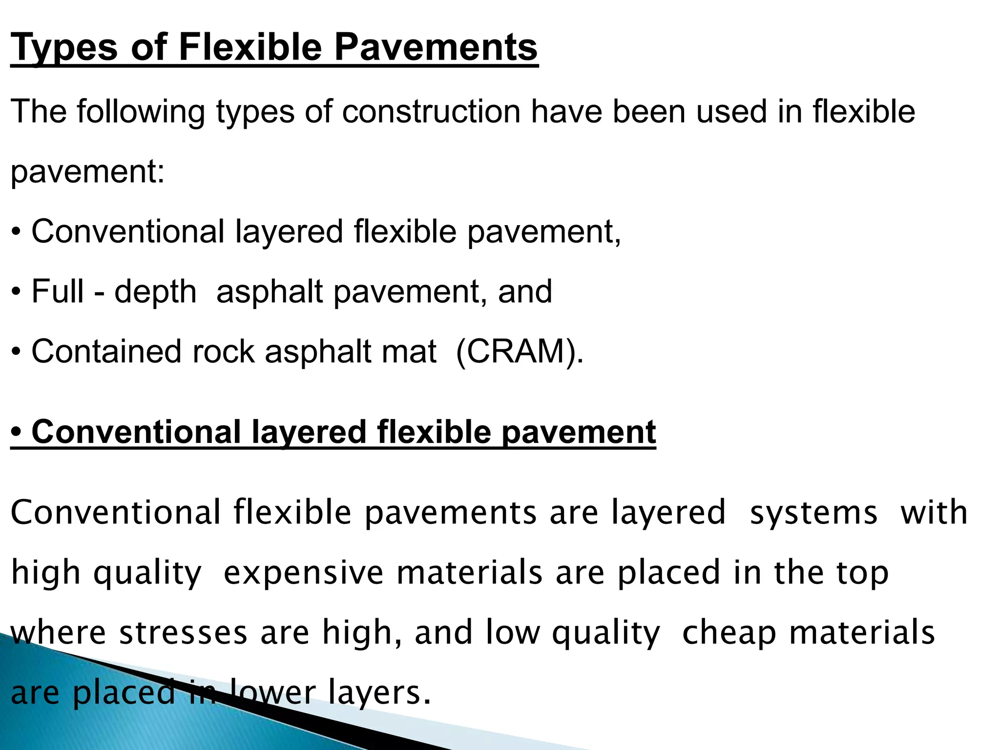 Types of Flexible Pavements
The following types of construction have been used in flexible
pavement:
• Conventional layered flexible pavement,
• Full - depth asphalt pavement, and
• Contained rock asphalt mat (CRAM).
Conventional flexible pavements are layered systems with
high quality expensive materials are placed in the top
where stresses are high, and low quality cheap materials
are placed in lower layers.
• Conventional layered flexible pavement
 
