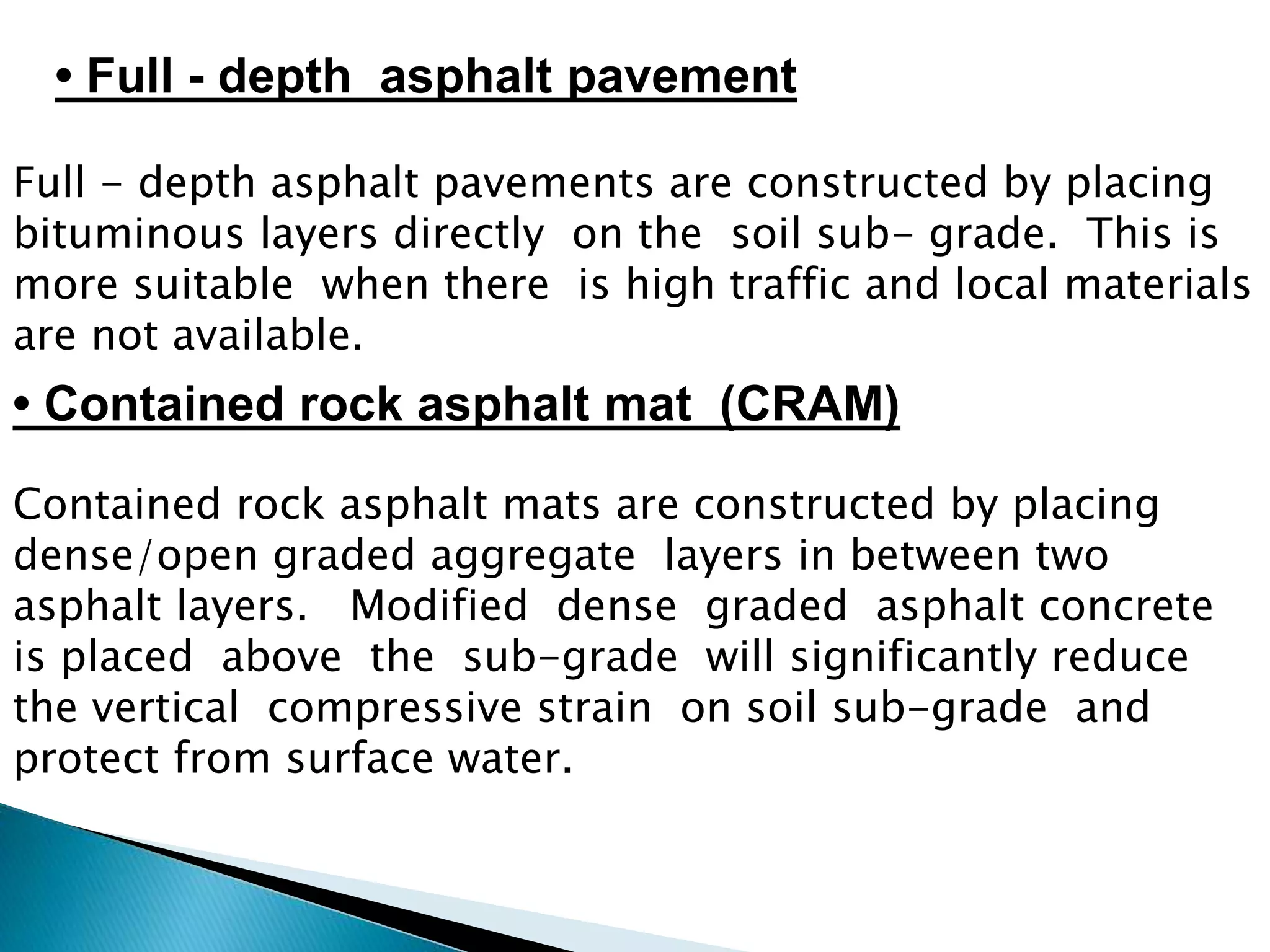 Full - depth asphalt pavements are constructed by placing
bituminous layers directly on the soil sub- grade. This is
more suitable when there is high traffic and local materials
are not available.
Contained rock asphalt mats are constructed by placing
dense/open graded aggregate layers in between two
asphalt layers. Modified dense graded asphalt concrete
is placed above the sub-grade will significantly reduce
the vertical compressive strain on soil sub-grade and
protect from surface water.
• Contained rock asphalt mat (CRAM)
• Full - depth asphalt pavement
 