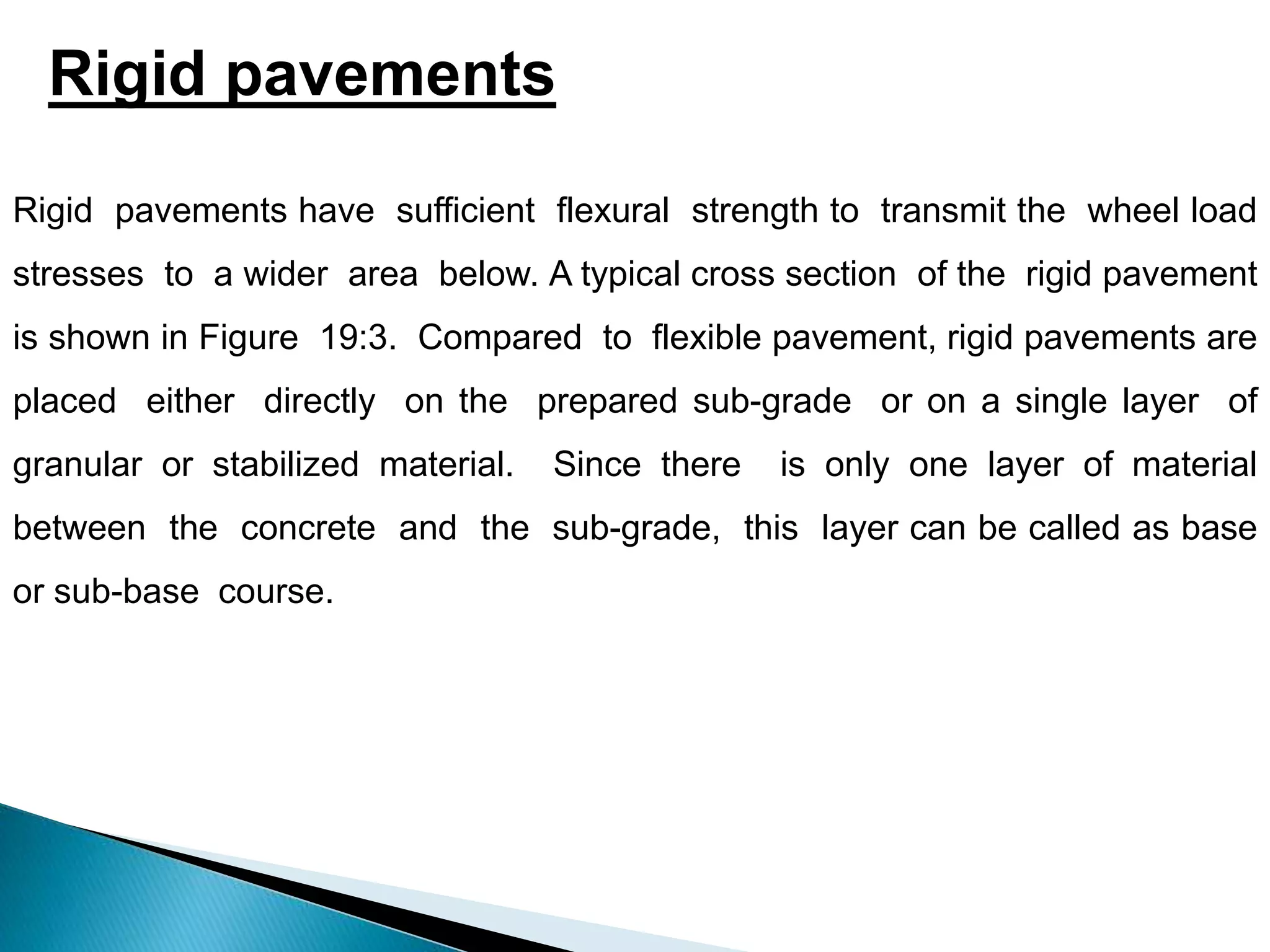 Rigid pavements
Rigid pavements have sufficient flexural strength to transmit the wheel load
stresses to a wider area below. A typical cross section of the rigid pavement
is shown in Figure 19:3. Compared to flexible pavement, rigid pavements are
placed either directly on the prepared sub-grade or on a single layer of
granular or stabilized material. Since there is only one layer of material
between the concrete and the sub-grade, this layer can be called as base
or sub-base course.
 
