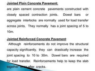 Jointed Plain Concrete Pavement:
are plain cement concrete pavements constructed with
closely spaced contraction joints. Dowel bars or
aggregate interlocks are normally used for load transfer
across joints. They normally has a joint spacing of 5 to
10m.
Jointed Reinforced Concrete Pavement:
Although reinforcements do not improve the structural
capacity significantly, they can drastically increase the
joint spacing to 10 to 30m. Dowel bars are required
for load transfer. Reinforcements help to keep the slab
together even after cracks.
 