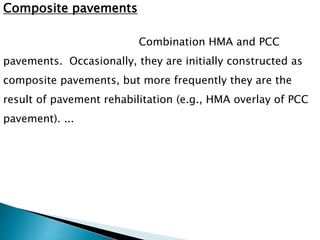 Composite pavements
Combination HMA and PCC
pavements. Occasionally, they are initially constructed as
composite pavements, but more frequently they are the
result of pavement rehabilitation (e.g., HMA overlay of PCC
pavement). ...
 