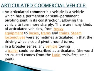 An articulated commercials vehicle is a vehicle
which has a permanent or semi-permanent
pivoting joint in its construction, allowing the
vehicle to turn more sharply. There are many kinds
of articulated vehicles, from heavy
equipment to buses, trams and trains. Steam
locomotives were sometimes articulated in that the
driving wheels could pivot around turns.
In a broader sense, any vehicle towing
a trailer could be described as articulated (the word
articulated comes from the Latin articulus : small
joint).
 