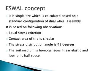 It is single tire which is calculated based on a
standard configuration of dual wheel assembly.
It is based on following observations:
Equal stress criterion
Contact area of tire is circular
The stress distribution angle is 45 degrees
The soil medium is homogeneous linear elastic and
isotriphic half space.
 