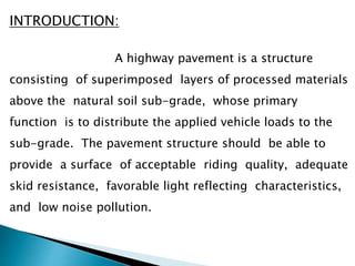 INTRODUCTION:
A highway pavement is a structure
consisting of superimposed layers of processed materials
above the natural soil sub-grade, whose primary
function is to distribute the applied vehicle loads to the
sub-grade. The pavement structure should be able to
provide a surface of acceptable riding quality, adequate
skid resistance, favorable light reflecting characteristics,
and low noise pollution.
 