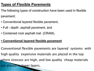 Types of Flexible Pavements
The following types of construction have been used in flexible
pavement:
• Conventional layered flexible pavement,
• Full - depth asphalt pavement, and
• Contained rock asphalt mat (CRAM).
Conventional flexible pavements are layered systems with
high quality expensive materials are placed in the top
where stresses are high, and low quality cheap materials
are placed in lower layers.
• Conventional layered flexible pavement
 