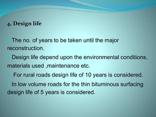 4. Design life
 The no. of years to be taken until the major
reconstruction.
 Design life depend upon the environmental conditions,
materials used ,maintenance etc.
 For rural roads design life of 10 years is considered.
 In low volume roads for the thin bituminous surfacing
design life of 5 years is considered.
 