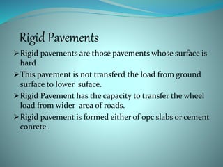 Rigid Pavements
Rigid pavements are those pavements whose surface is
hard
This pavement is not transferd the load from ground
surface to lower suface.
Rigid Pavement has the capacity to transfer the wheel
load from wider area of roads.
Rigid pavement is formed either of opc slabs or cement
conrete .
 