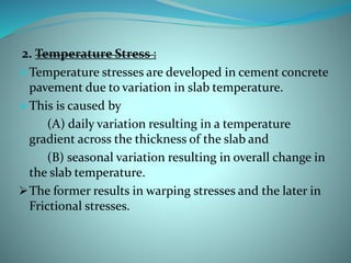 2. Temperature Stress :
Temperature stresses are developed in cement concrete
pavement due to variation in slab temperature.
This is caused by
(A) daily variation resulting in a temperature
gradient across the thickness of the slab and
(B) seasonal variation resulting in overall change in
the slab temperature.
The former results in warping stresses and the later in
Frictional stresses.
 