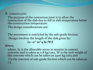 2. Contraction joints
 The purpose of the contaction joint is to allow the
contraction of the slab due to fall in slab temperature below
the construction temperature.
 The design considerations are:
 The movement is restricted by the sub-grade friction
 Design involves the length of the slab given by:
Lc =2* 10^4 Sc/W:f
Where,
 where, Sc is the allowable stress in tension in cement
concrete and is taken as 0.8 kg/cm2, W is the unit weight of
the concrete which can be taken as 2400 kg/cm3 and
 f is the coecient of sub-grade friction which can be taken as
1.5.
 