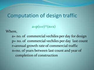 Computation of design traffic
a=p(1+r)^(n+x)
Where,
a= no. of commercial vechiles per day for design
p= no. of commercial vechiles per day last count
r=annual growth rate of commercial traffic
n=no. of years between last count and year of
completion of construction
 