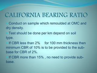 CALIFORNIA BEARING RATIO
 Conduct on sample which remoulded at OMC and
dry density.
 Test should be done per km depend on soil
type.
 If CBR less than 2% for 100 mm thickness then
minimum CBR of 10% is to be provided to the sub-
base for CBR of 2%.
 If CBR more than 15% , no need to provide sub-
base.
 