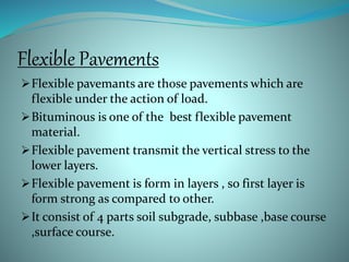 Flexible Pavements
Flexible pavemants are those pavements which are
flexible under the action of load.
Bituminous is one of the best flexible pavement
material.
Flexible pavement transmit the vertical stress to the
lower layers.
Flexible pavement is form in layers , so first layer is
form strong as compared to other.
It consist of 4 parts soil subgrade, subbase ,base course
,surface course.
 