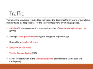 Traffic
The following inputs are required for estimating the design traffic (in terms of cumulative
standard axle load repetitions) for the selected road for a given design period.
 Initial traffic after construction in term of number of Commercial Vehicles per day
(CVPD)
 Average Traffic growth rate during the design life in percentage.
 Design life in number of years.
 Spectrum of axle loads.
 Vehicle Damage Factor (VDF)
 Factor for estimation of the lateral distribution of commercial traffic over the
Carriageway.
 