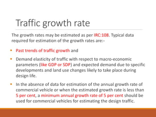 Traffic growth rate
The growth rates may be estimated as per IRC:108. Typical data
required for estimation of the growth rates are:-
 Past trends of traffic growth and
 Demand elasticity of traffic with respect to macro-economic
parameters (like GDP or SDP) and expected demand due to specific
developments and land use changes likely to take place during
design life.
 In the absence of data for estimation of the annual growth rate of
commercial vehicle or when the estimated growth rate is less than
5 per cent, a minimum annual growth rate of 5 per cent should be
used for commercial vehicles for estimating the design traffic.
 