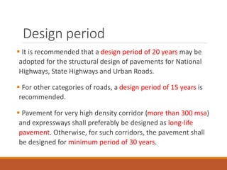 Design period
 It is recommended that a design period of 20 years may be
adopted for the structural design of pavements for National
Highways, State Highways and Urban Roads.
 For other categories of roads, a design period of 15 years is
recommended.
 Pavement for very high density corridor (more than 300 msa)
and expressways shall preferably be designed as long-life
pavement. Otherwise, for such corridors, the pavement shall
be designed for minimum period of 30 years.
 