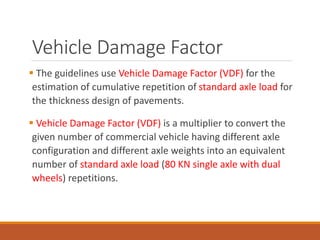 Vehicle Damage Factor
 The guidelines use Vehicle Damage Factor (VDF) for the
estimation of cumulative repetition of standard axle load for
the thickness design of pavements.
 Vehicle Damage Factor (VDF) is a multiplier to convert the
given number of commercial vehicle having different axle
configuration and different axle weights into an equivalent
number of standard axle load (80 KN single axle with dual
wheels) repetitions.
 