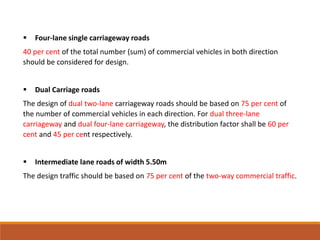  Four-lane single carriageway roads
40 per cent of the total number (sum) of commercial vehicles in both direction
should be considered for design.
 Dual Carriage roads
The design of dual two-lane carriageway roads should be based on 75 per cent of
the number of commercial vehicles in each direction. For dual three-lane
carriageway and dual four-lane carriageway, the distribution factor shall be 60 per
cent and 45 per cent respectively.
 Intermediate lane roads of width 5.50m
The design traffic should be based on 75 per cent of the two-way commercial traffic.
 