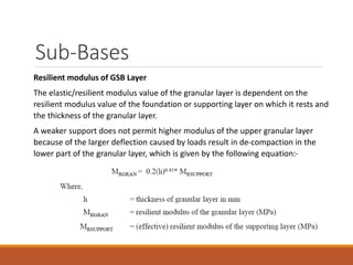 Sub-Bases
Resilient modulus of GSB Layer
The elastic/resilient modulus value of the granular layer is dependent on the
resilient modulus value of the foundation or supporting layer on which it rests and
the thickness of the granular layer.
A weaker support does not permit higher modulus of the upper granular layer
because of the larger deflection caused by loads result in de-compaction in the
lower part of the granular layer, which is given by the following equation:-
 