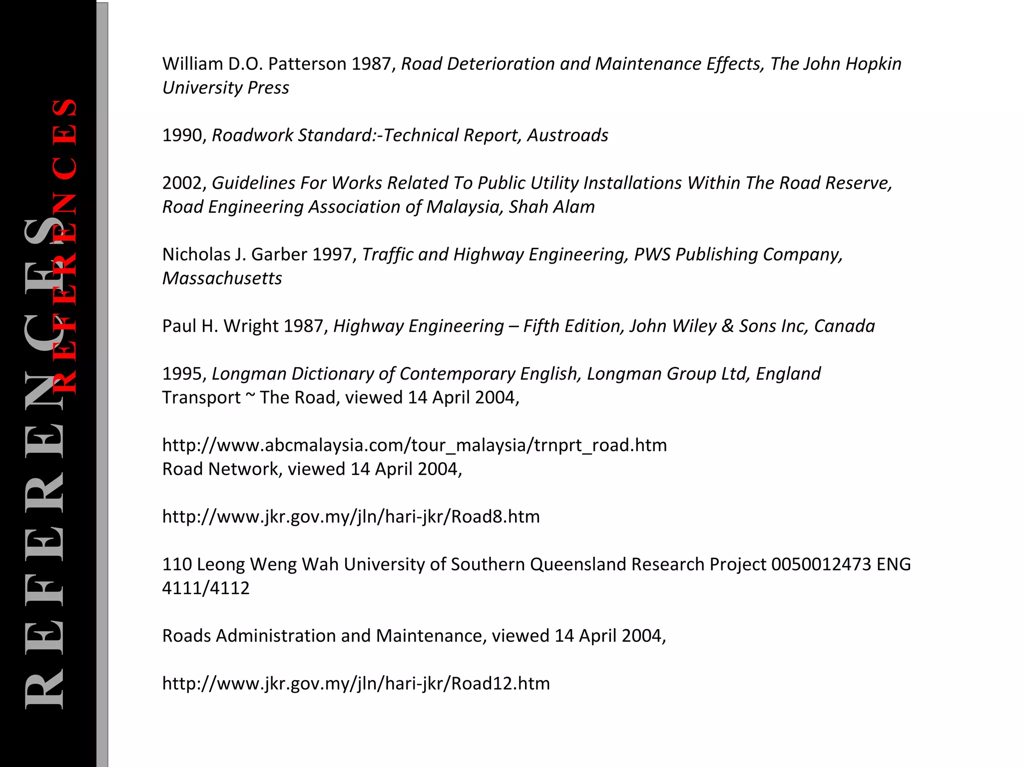 William D.O. Patterson 1987,  Road Deterioration and Maintenance Effects, The John Hopkin University Press  1990,  Roadwork Standard:-Technical Report, Austroads  2002,  Guidelines For Works Related To Public Utility Installations Within The Road Reserve, Road Engineering Association of Malaysia, Shah Alam  Nicholas J. Garber 1997,  Traffic and Highway Engineering, PWS Publishing Company, Massachusetts  Paul H. Wright 1987,  Highway Engineering – Fifth Edition, John Wiley & Sons Inc, Canada  1995,  Longman Dictionary of Contemporary English, Longman Group Ltd, England  Transport ~ The Road, viewed 14 April 2004,  http://www.abcmalaysia.com/tour_malaysia/trnprt_road.htm  Road Network, viewed 14 April 2004,  http://www.jkr.gov.my/jln/hari-jkr/Road8.htm  110 Leong Weng Wah University of Southern Queensland Research Project 0050012473 ENG 4111/4112  Roads Administration and Maintenance, viewed 14 April 2004,  http://www.jkr.gov.my/jln/hari-jkr/Road12.htm  REFERENCES REFERENCES 