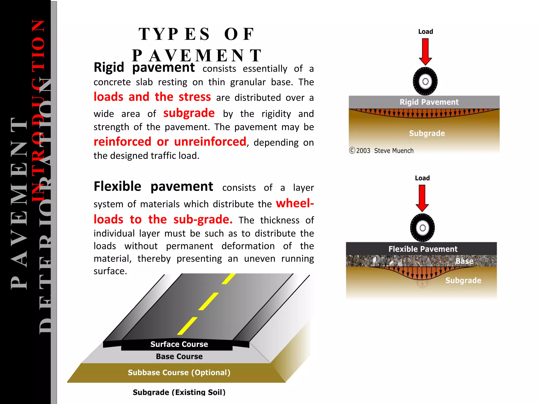Flexible pavement   consists of a layer system of materials which distribute the  wheel-loads to the sub-grade.  The thickness of individual layer must be such as to distribute the loads without permanent deformation of the material, thereby presenting an uneven running surface.  INTRODUCTION Rigid pavement   consists essentially of a concrete slab resting on thin granular base. The  loads and the stress  are distributed over a wide area of  subgrade  by the rigidity and strength of the pavement. The pavement may be  reinforced or unreinforced , depending on the designed traffic load.  PAVEMENT DETERIORATION TYPES OF PAVEMENT 