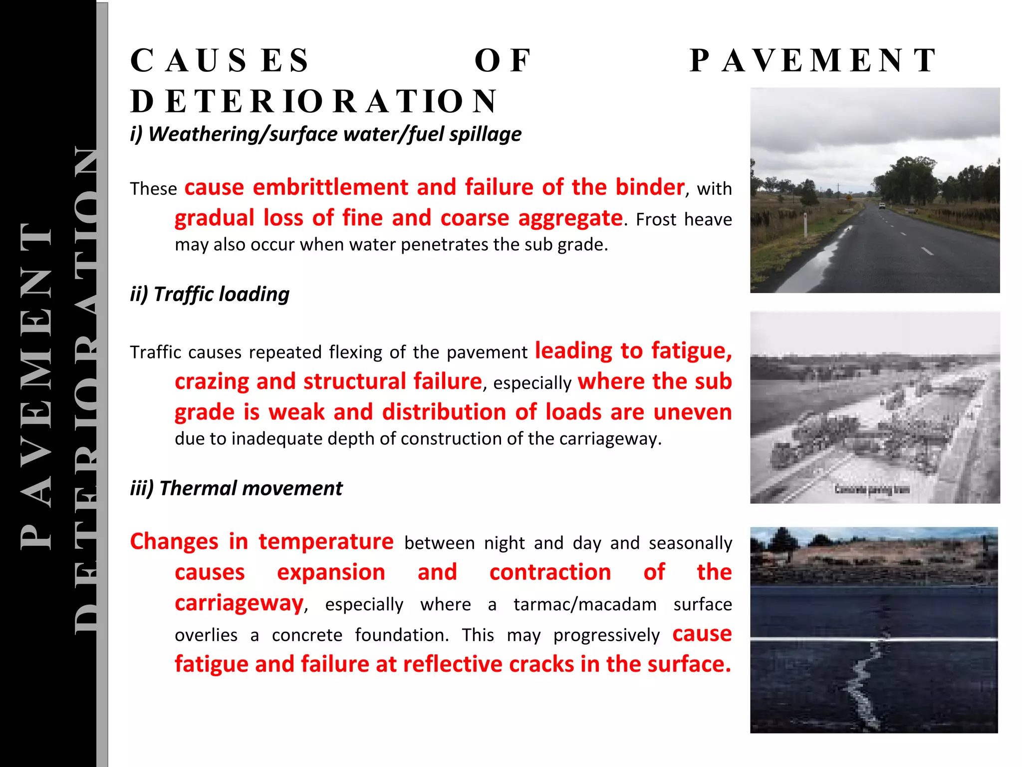 PAVEMENT DETERIORATION CAUSES OF PAVEMENT DETERIORATION i) Weathering/surface water/fuel spillage  These  cause embrittlement and failure of the binder , with  gradual loss of fine and coarse aggregate . Frost heave may also occur when water penetrates the sub grade.    ii) Traffic loading    Traffic causes repeated flexing of the pavement  leading to fatigue, crazing and structural failure , especially  where the sub grade is weak and distribution of loads are uneven  due to inadequate depth of construction of the carriageway.    iii) Thermal movement    Changes in temperature  between night and day and seasonally  causes expansion and contraction of the carriageway , especially where a tarmac/macadam surface overlies a concrete foundation. This may progressively  cause fatigue and failure at reflective cracks in the surface. 