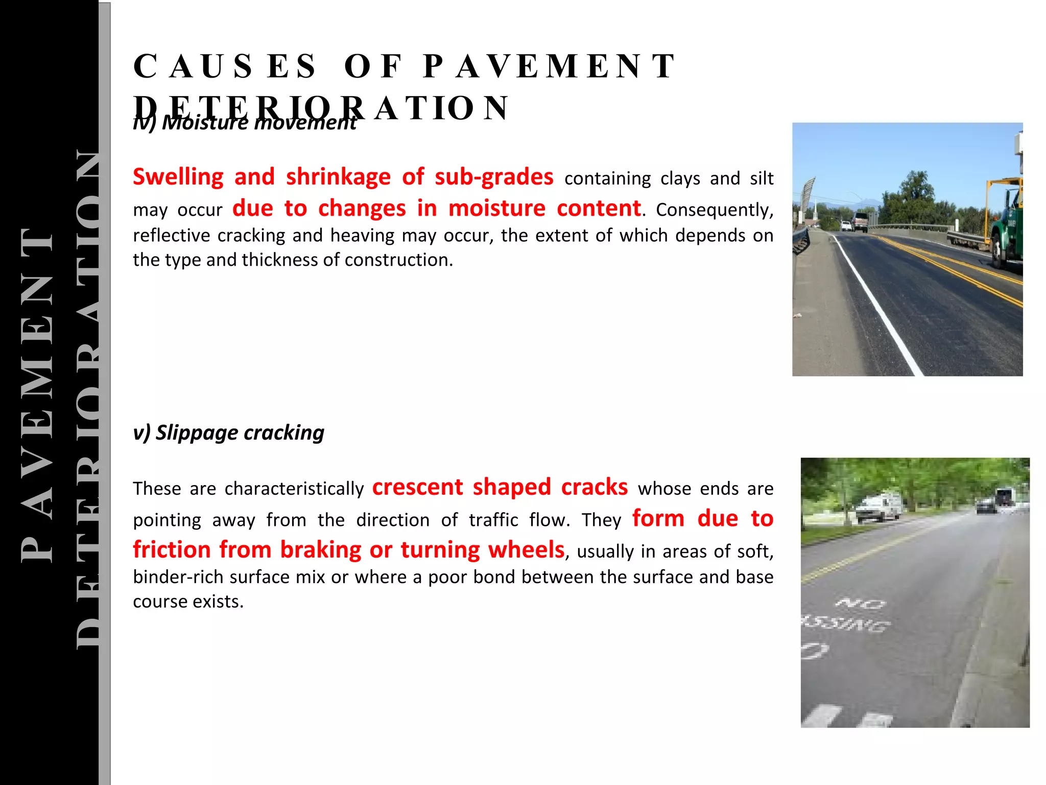 PAVEMENT DETERIORATION CAUSES OF PAVEMENT DETERIORATION iv) Moisture movement  Swelling and shrinkage of sub-grades  containing clays and silt may occur  due to changes in moisture content . Consequently, reflective cracking and heaving may occur, the extent of which depends on the type and thickness of construction.  v) Slippage cracking  These are characteristically  crescent shaped cracks  whose ends are pointing away from the direction of traffic flow. They  form due to friction from braking or turning wheels , usually in areas of soft, binder-rich surface mix or where a poor bond between the surface and base course exists.  
