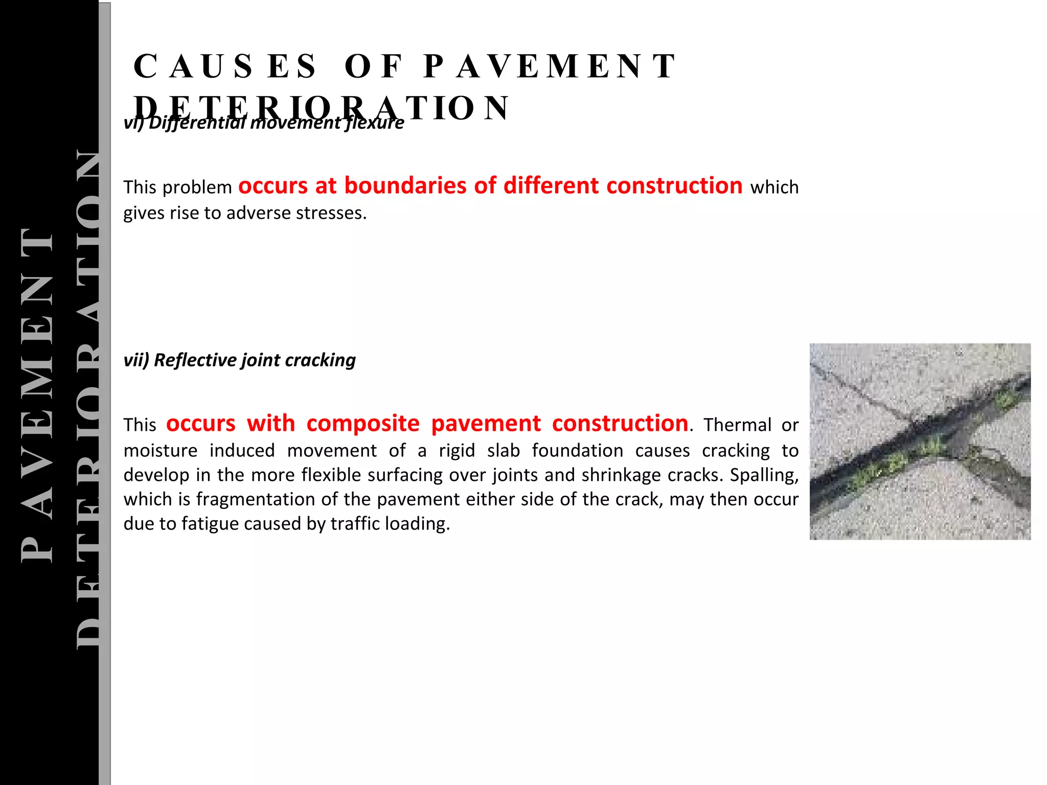 vi) Differential movement flexure  This problem  occurs at boundaries of different construction  which gives rise to adverse stresses.  vii) Reflective joint cracking  This  occurs with composite pavement construction . Thermal or moisture induced movement of a rigid slab foundation causes cracking to develop in the more flexible surfacing over joints and shrinkage cracks. Spalling, which is fragmentation of the pavement either side of the crack, may then occur due to fatigue caused by traffic loading. PAVEMENT DETERIORATION CAUSES OF PAVEMENT DETERIORATION 