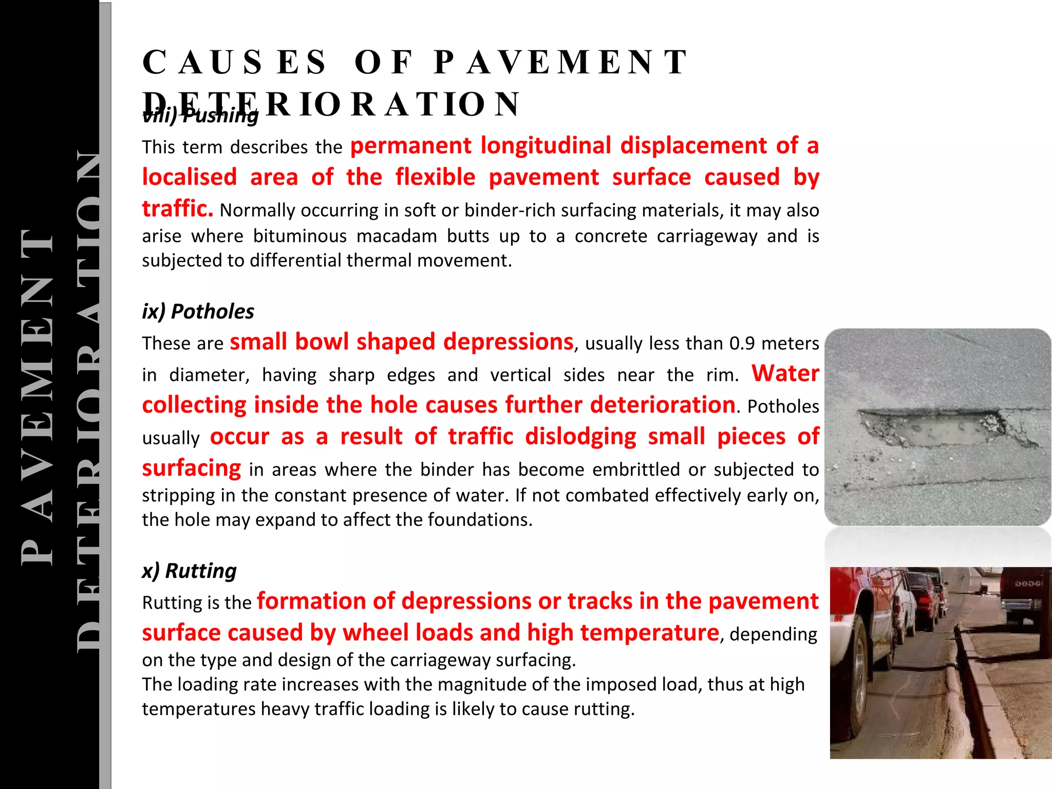 PAVEMENT DETERIORATION CAUSES OF PAVEMENT DETERIORATION viii) Pushing  This term describes the  permanent longitudinal displacement of a localised area of the flexible pavement surface caused by traffic.  Normally occurring in soft or binder-rich surfacing materials, it may also arise where bituminous macadam butts up to a concrete carriageway and is subjected to differential thermal movement.  ix) Potholes  These are  small bowl shaped depressions , usually less than 0.9 meters in diameter, having sharp edges and vertical sides near the rim.  Water collecting inside the hole causes further deterioration . Potholes usually  occur as a result of traffic dislodging small pieces of surfacing  in areas where the binder has become embrittled or subjected to stripping in the constant presence of water.  If not combated effectively early on, the hole may expand to affect the foundations.  x) Rutting  Rutting is the  formation of depressions or tracks in the pavement surface caused by wheel loads and high temperature , depending on the type and design of the carriageway surfacing.  The loading rate increases with the magnitude of the imposed load, thus at high temperatures heavy traffic loading is likely to cause rutting.  