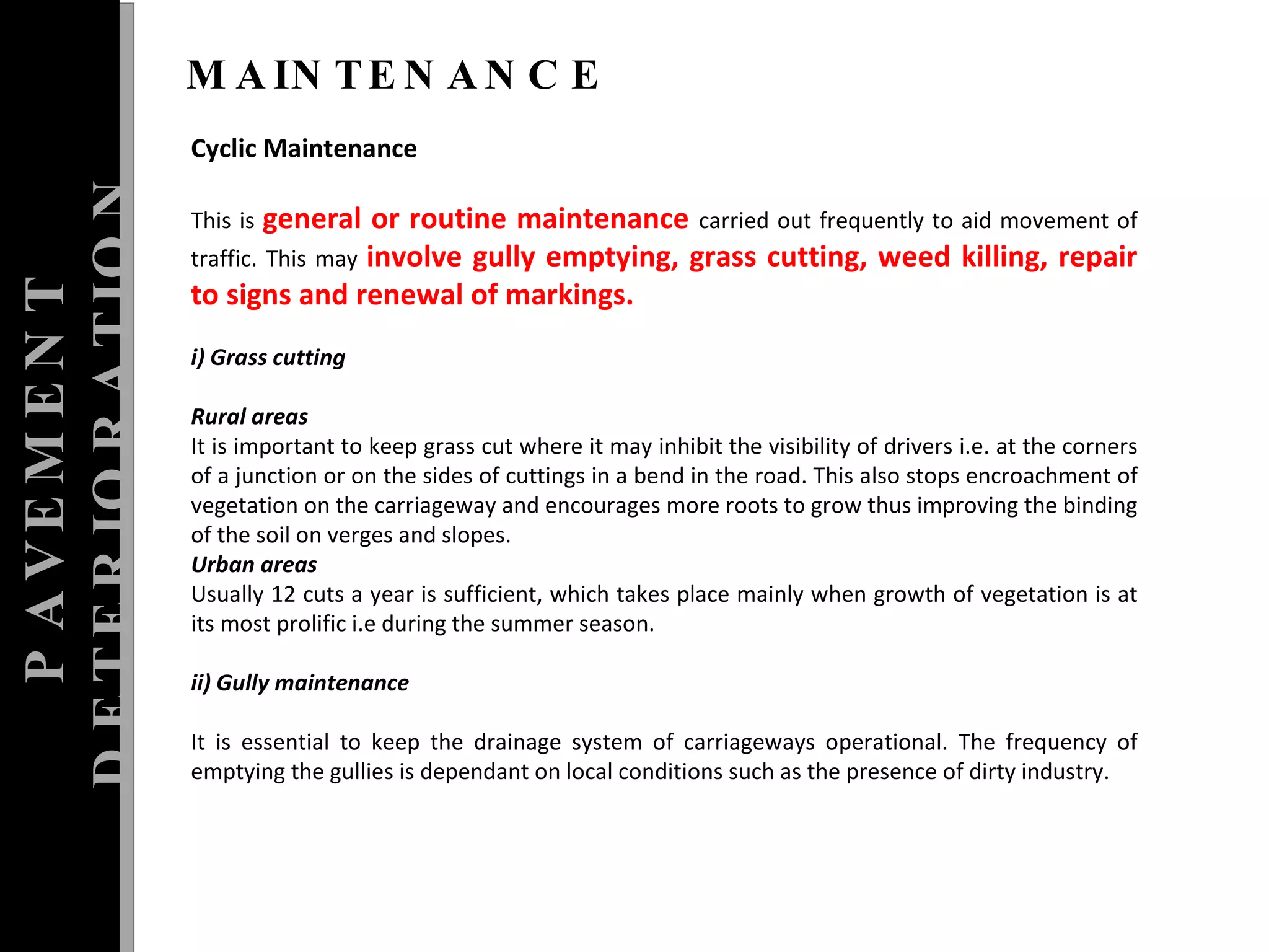 PAVEMENT DETERIORATION MAINTENANCE Cyclic Maintenance This is  general or routine maintenance  carried out frequently to aid movement of traffic. This may  involve gully emptying, grass cutting, weed killing, repair to signs and renewal of markings.  i) Grass cutting  Rural areas  It is important to keep grass cut where it may inhibit the visibility of drivers i.e. at the corners of a junction or on the sides of cuttings in a bend in the road. This also stops encroachment of vegetation on the carriageway and encourages more roots to grow thus improving the binding of the soil on verges and slopes.  Urban areas  Usually 12 cuts a year is sufficient, which takes place mainly when growth of vegetation is at its most prolific i.e during the summer season. ii) Gully maintenance  It is essential to keep the drainage system of carriageways operational. The frequency of emptying the gullies is dependant on local conditions such as the presence of dirty industry.  