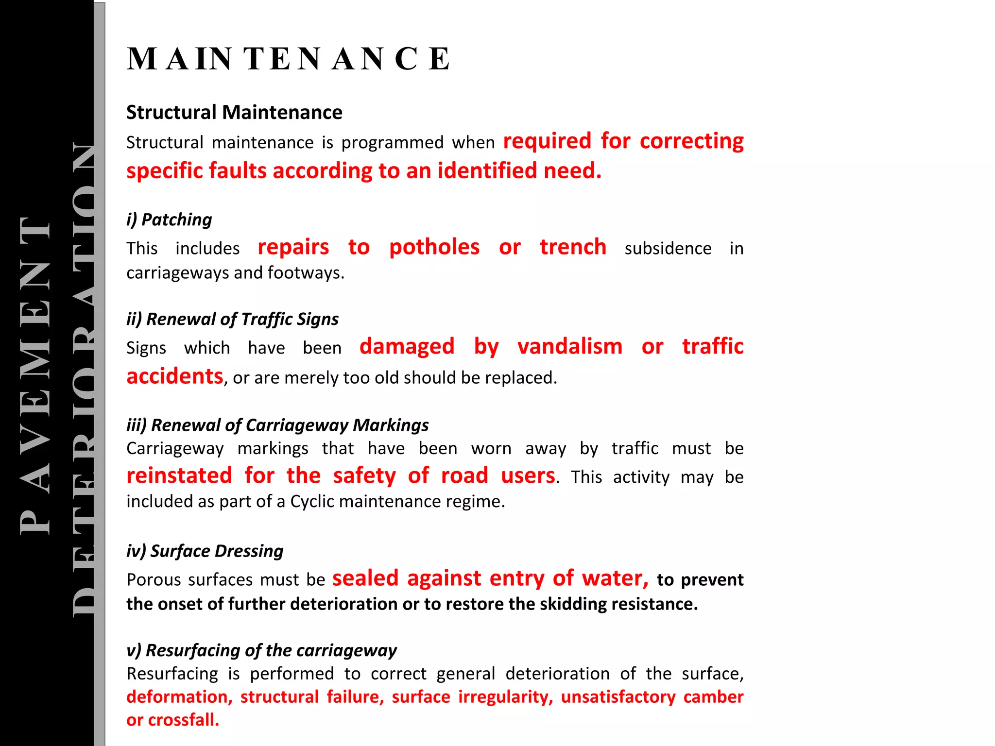 PAVEMENT DETERIORATION MAINTENANCE Structural Maintenance  Structural maintenance is programmed when  required for correcting specific faults according to an identified need.  i) Patching  This includes  repairs to potholes or trench  subsidence in carriageways and footways.  ii) Renewal of Traffic Signs  Signs which have been  damaged by vandalism or traffic accidents , or are merely too old should be replaced.  iii) Renewal of Carriageway Markings  Carriageway markings that have been worn away by traffic must be  reinstated for the safety of road users . This activity may be included as part of a Cyclic maintenance regime. iv) Surface Dressing  Porous surfaces must be  sealed against entry of water,  to prevent the onset of further deterioration or to restore the skidding resistance.  v) Resurfacing of the carriageway  Resurfacing is performed to correct general deterioration of the surface,  deformation, structural failure, surface irregularity, unsatisfactory camber or crossfall. 
