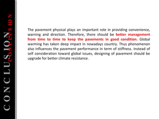 The pavement physical plays an important role in providing convenience, warning and direction. Therefore, there should be  better management from time to time to keep the pavements in good condition.  Global warming has taken deep impact in nowadays country. Thus phenomenon also influences the pavement performance in term of stiffness. Instead of self consideration toward global issues, designing of pavement should be upgrade for better climate resistance. CONCLUSION CONCLUSION 