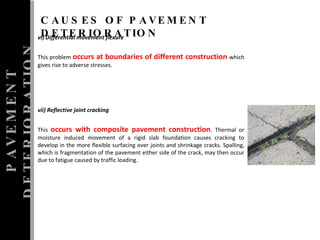 vi) Differential movement flexure  This problem  occurs at boundaries of different construction  which gives rise to adverse stresses.  vii) Reflective joint cracking  This  occurs with composite pavement construction . Thermal or moisture induced movement of a rigid slab foundation causes cracking to develop in the more flexible surfacing over joints and shrinkage cracks. Spalling, which is fragmentation of the pavement either side of the crack, may then occur due to fatigue caused by traffic loading. PAVEMENT DETERIORATION CAUSES OF PAVEMENT DETERIORATION 