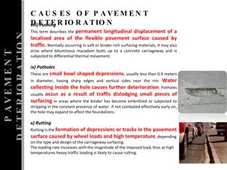 PAVEMENT DETERIORATION CAUSES OF PAVEMENT DETERIORATION viii) Pushing  This term describes the  permanent longitudinal displacement of a localised area of the flexible pavement surface caused by traffic.  Normally occurring in soft or binder-rich surfacing materials, it may also arise where bituminous macadam butts up to a concrete carriageway and is subjected to differential thermal movement.  ix) Potholes  These are  small bowl shaped depressions , usually less than 0.9 meters in diameter, having sharp edges and vertical sides near the rim.  Water collecting inside the hole causes further deterioration . Potholes usually  occur as a result of traffic dislodging small pieces of surfacing  in areas where the binder has become embrittled or subjected to stripping in the constant presence of water.  If not combated effectively early on, the hole may expand to affect the foundations.  x) Rutting  Rutting is the  formation of depressions or tracks in the pavement surface caused by wheel loads and high temperature , depending on the type and design of the carriageway surfacing.  The loading rate increases with the magnitude of the imposed load, thus at high temperatures heavy traffic loading is likely to cause rutting.  