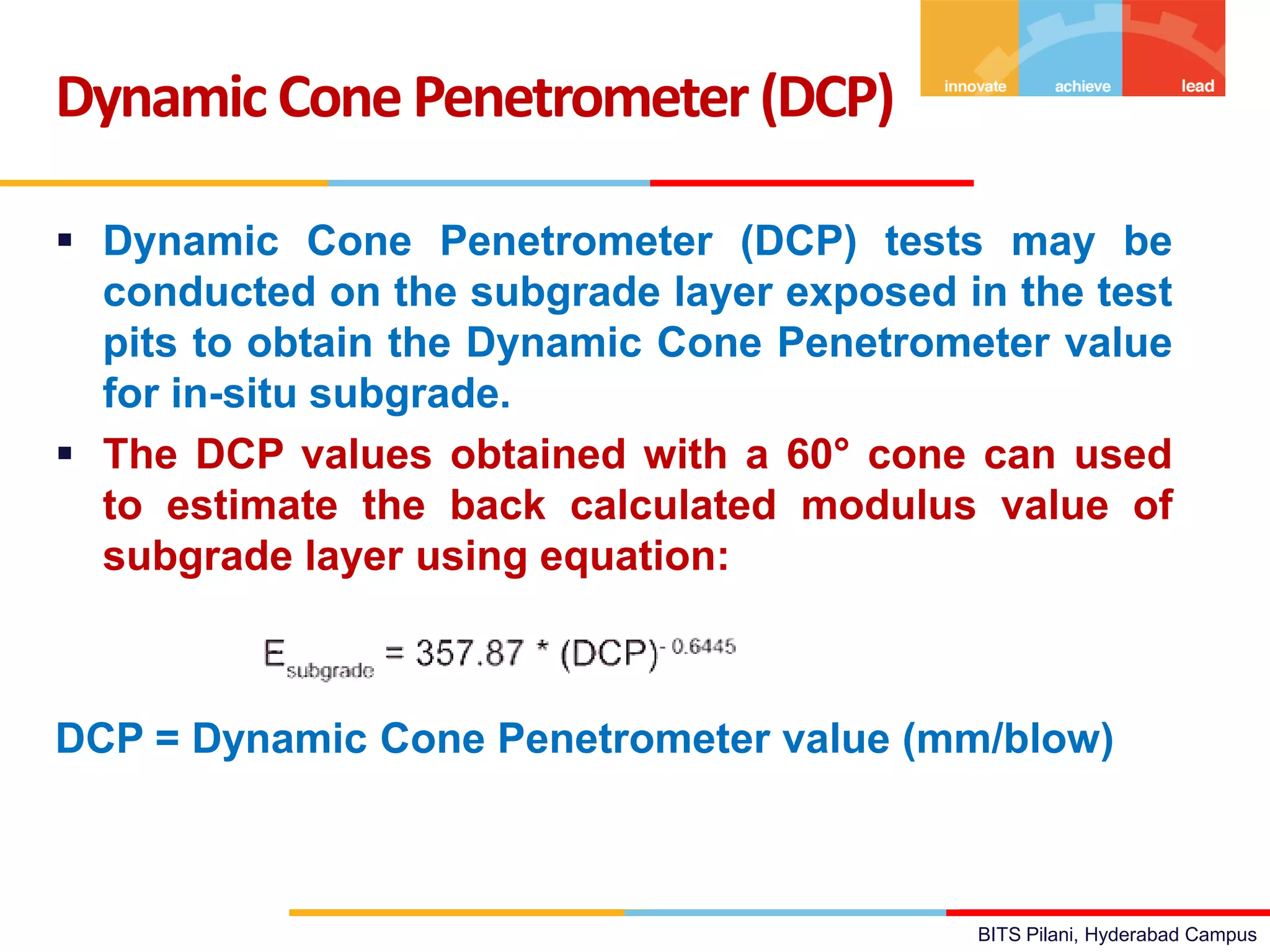 BITS Pilani, Hyderabad Campus
 Dynamic Cone Penetrometer (DCP) tests may be
conducted on the subgrade layer exposed in the test
pits to obtain the Dynamic Cone Penetrometer value
for in-situ subgrade.
 The DCP values obtained with a 60° cone can used
to estimate the back calculated modulus value of
subgrade layer using equation:
DCP = Dynamic Cone Penetrometer value (mm/blow)
Dynamic ConePenetrometer (DCP)
 