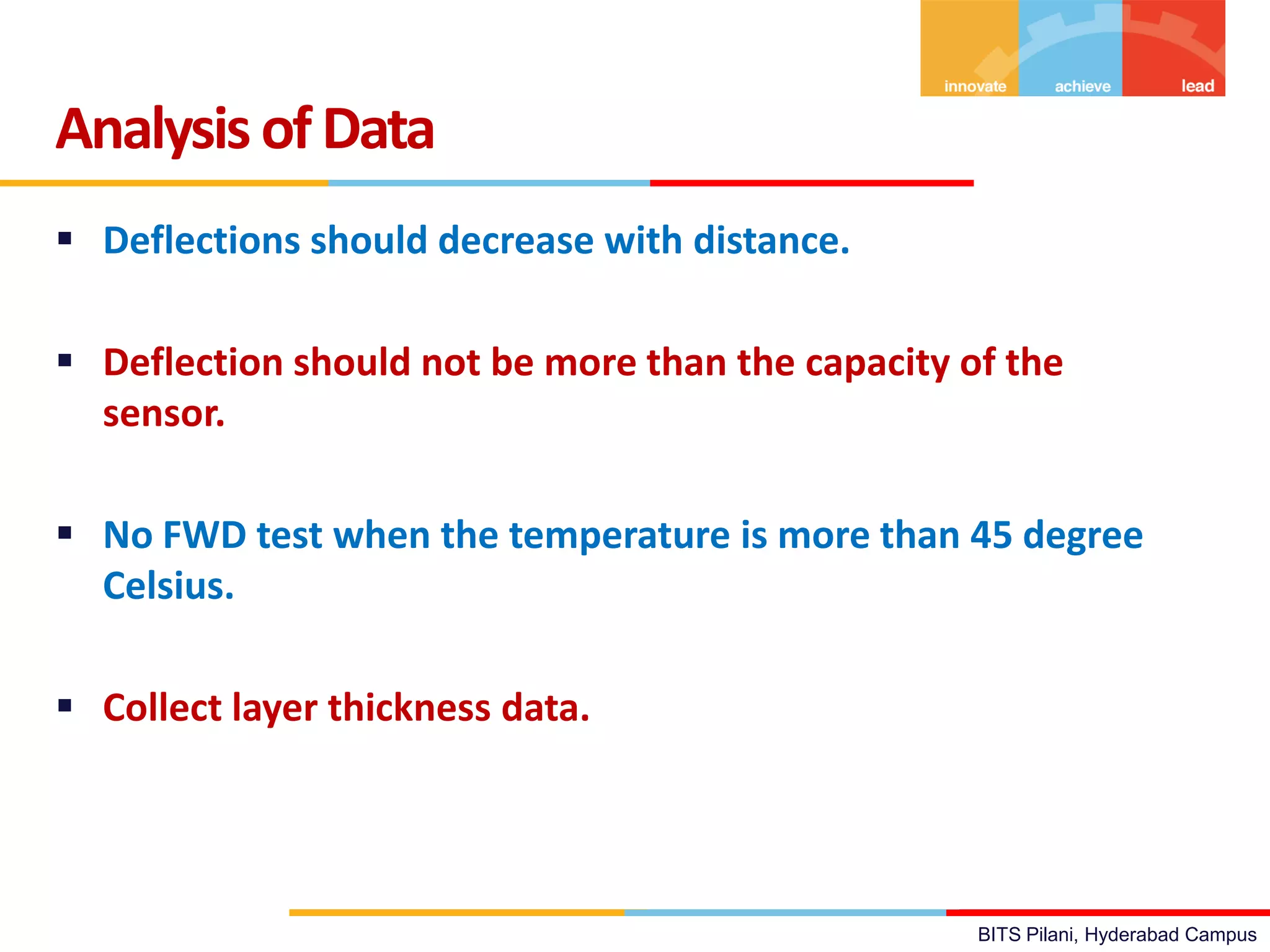 BITS Pilani, Hyderabad Campus
 Deflections should decrease with distance.
 Deflection should not be more than the capacity of the
sensor.
 No FWD test when the temperature is more than 45 degree
Celsius.
 Collect layer thickness data.
Analysis ofData
 