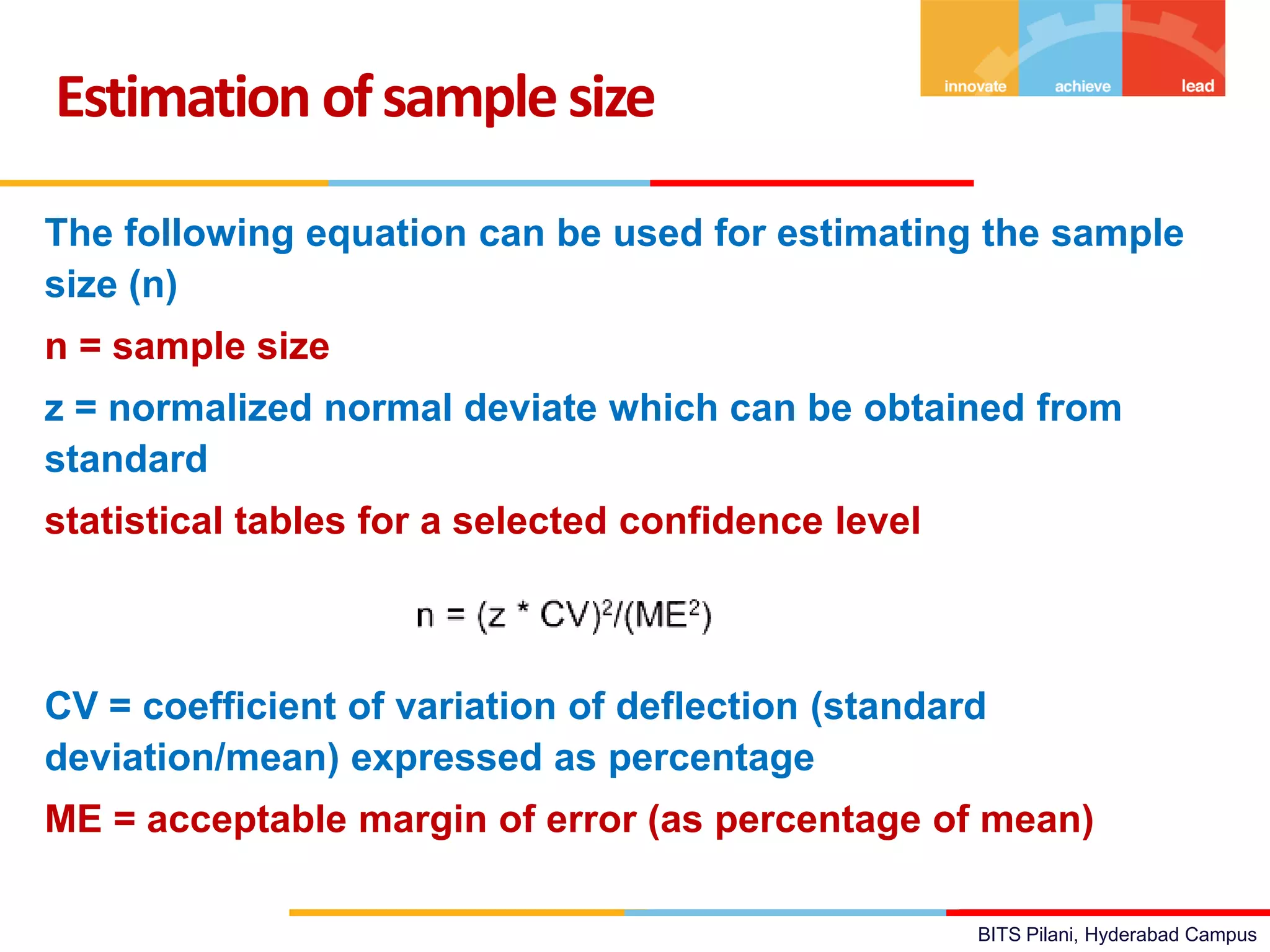 BITS Pilani, Hyderabad Campus
Estimation ofsamplesize
The following equation can be used for estimating the sample
size (n)
n = sample size
z = normalized normal deviate which can be obtained from
standard
statistical tables for a selected confidence level
CV = coefficient of variation of deflection (standard
deviation/mean) expressed as percentage
ME = acceptable margin of error (as percentage of mean)
 