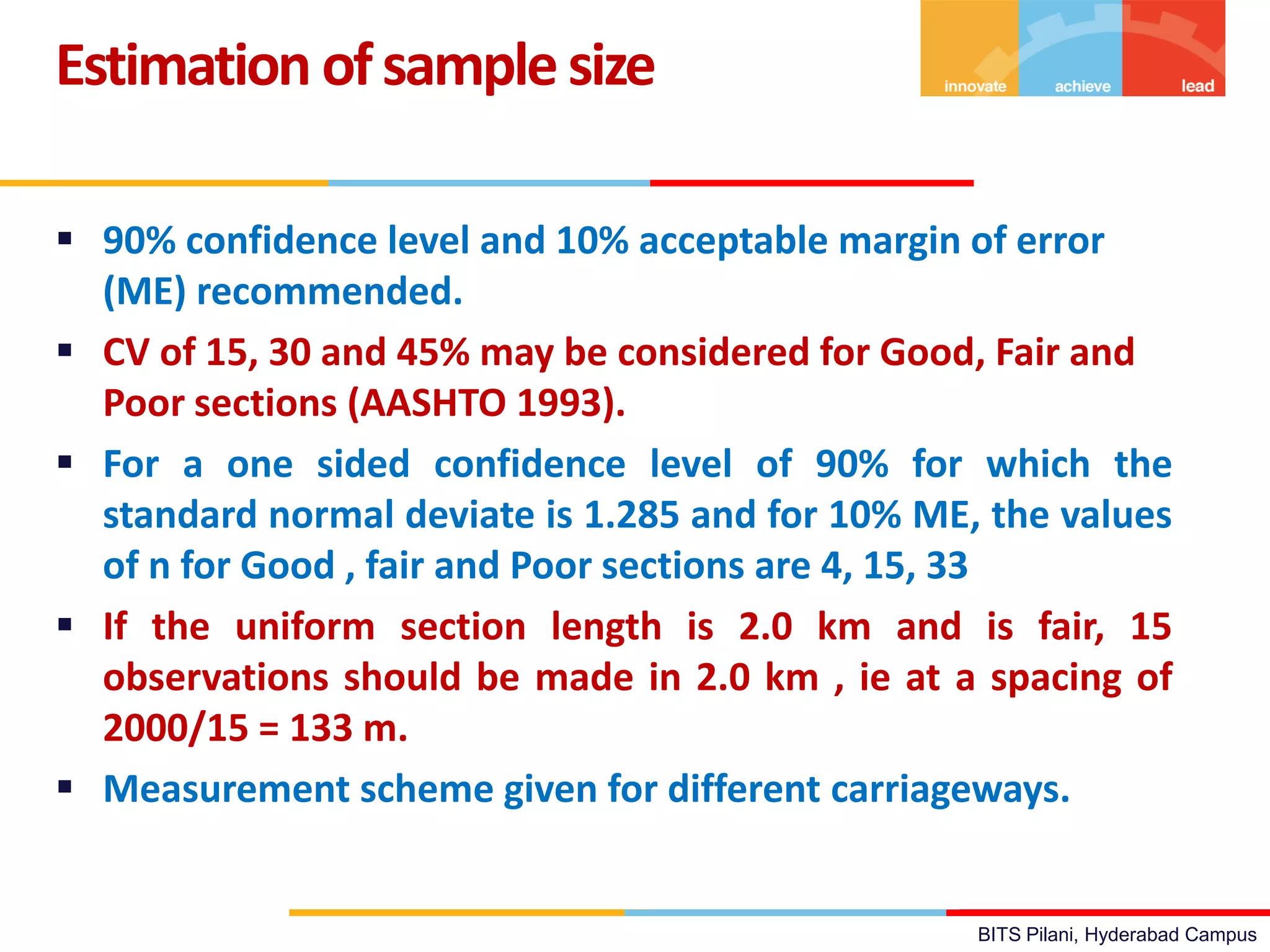 BITS Pilani, Hyderabad Campus
 90% confidence level and 10% acceptable margin of error
(ME) recommended.
 CV of 15, 30 and 45% may be considered for Good, Fair and
Poor sections (AASHTO 1993).
 For a one sided confidence level of 90% for which the
standard normal deviate is 1.285 and for 10% ME, the values
of n for Good , fair and Poor sections are 4, 15, 33
 If the uniform section length is 2.0 km and is fair, 15
observations should be made in 2.0 km , ie at a spacing of
2000/15 = 133 m.
 Measurement scheme given for different carriageways.
Estimation ofsamplesize
 