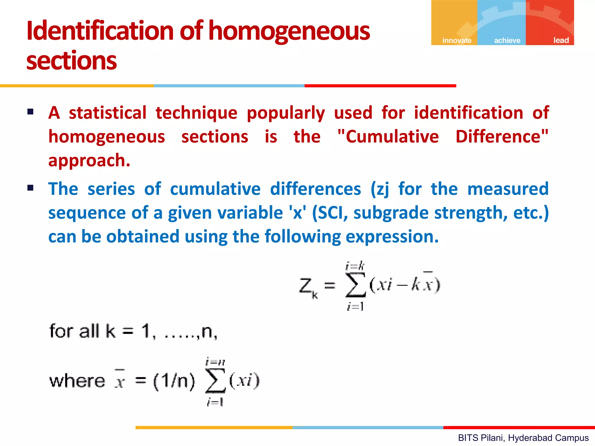 BITS Pilani, Hyderabad Campus
 A statistical technique popularly used for identification of
homogeneous sections is the "Cumulative Difference"
approach.
 The series of cumulative differences (zj for the measured
sequence of a given variable 'x' (SCI, subgrade strength, etc.)
can be obtained using the following expression.
Identification ofhomogeneous
sections
 