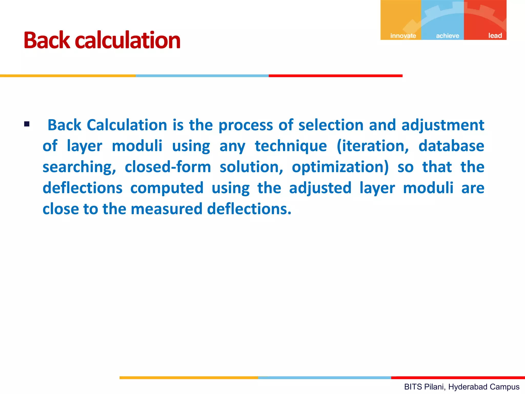 BITS Pilani, Hyderabad Campus
 Back Calculation is the process of selection and adjustment
of layer moduli using any technique (iteration, database
searching, closed-form solution, optimization) so that the
deflections computed using the adjusted layer moduli are
close to the measured deflections.
Backcalculation
 