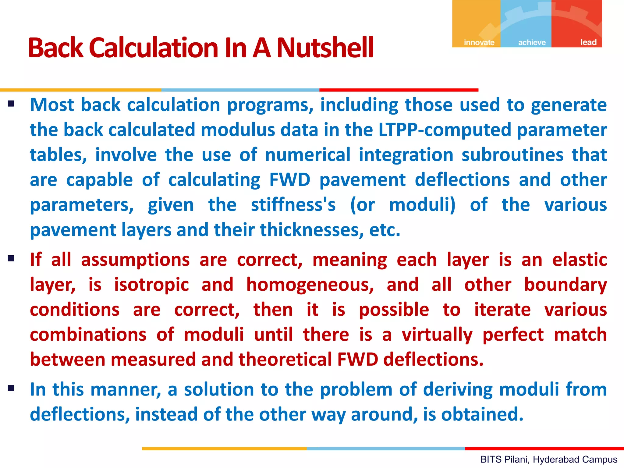BITS Pilani, Hyderabad Campus
BackCalculation InANutshell
 Most back calculation programs, including those used to generate
the back calculated modulus data in the LTPP-computed parameter
tables, involve the use of numerical integration subroutines that
are capable of calculating FWD pavement deflections and other
parameters, given the stiffness's (or moduli) of the various
pavement layers and their thicknesses, etc.
 If all assumptions are correct, meaning each layer is an elastic
layer, is isotropic and homogeneous, and all other boundary
conditions are correct, then it is possible to iterate various
combinations of moduli until there is a virtually perfect match
between measured and theoretical FWD deflections.
 In this manner, a solution to the problem of deriving moduli from
deflections, instead of the other way around, is obtained.
 